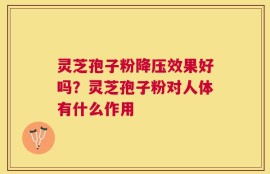 灵芝孢子粉降压效果好吗？灵芝孢子粉对人体有什么作用