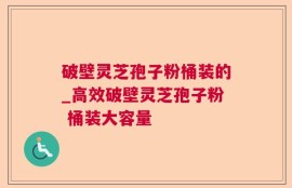 破壁灵芝孢子粉桶装的_高效破壁灵芝孢子粉 桶装大容量  