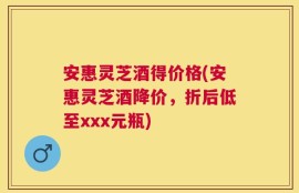 安惠灵芝酒得价格(安惠灵芝酒降价，折后低至xxx元瓶)