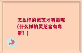 怎么样的灵芝才有毒呢(什么样的灵芝含有毒素？)