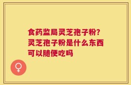 食药监局灵芝孢子粉？灵芝孢子粉是什么东西可以随便吃吗