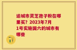 运城市灵芝孢子粉在哪里买？2023年7月1号实施国六的城市有哪些