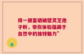 得一健富硒破壁灵芝孢子粉，带你体验蕴藏于自然中的独特魅力”