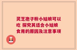 灵芝孢子粉小姑娘可以吃 探究其适合小姑娘食用的原因及注意事项