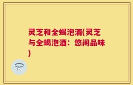 灵芝和全蝎泡酒(灵芝与全蝎泡酒：悠闲品味)