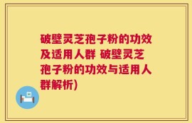 破壁灵芝孢子粉的功效及适用人群 破壁灵芝孢子粉的功效与适用人群解析)