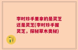 李时珍手里拿的是灵芝还是灵芝(李时珍手握灵芝，探秘草木奥秘)