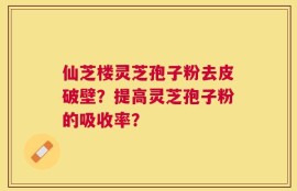 仙芝楼灵芝孢子粉去皮破壁？提高灵芝孢子粉的吸收率？