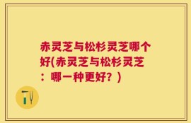 赤灵芝与松杉灵芝哪个好(赤灵芝与松杉灵芝：哪一种更好？)