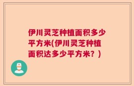 伊川灵芝种植面积多少平方米(伊川灵芝种植面积达多少平方米？)