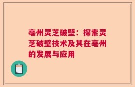 亳州灵芝破壁：探索灵芝破壁技术及其在亳州的发展与应用