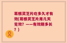 葛根灵芝片吃多久才有效(葛根灵芝片用几天见效？——有效期多长？)