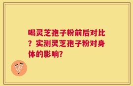 喝灵芝孢子粉前后对比？实测灵芝孢子粉对身体的影响？
