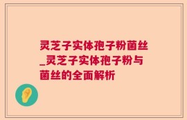 灵芝子实体孢子粉菌丝_灵芝子实体孢子粉与菌丝的全面解析