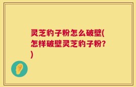 灵芝豹子粉怎么破壁(怎样破壁灵芝豹子粉？)