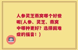人参灵芝燕窝哪个好些呢(人参、灵芝、燕窝中哪种更好？选择困难症的福音！)