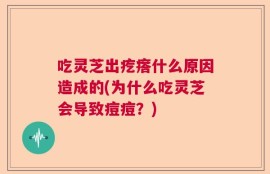 吃灵芝出疙瘩什么原因造成的(为什么吃灵芝会导致痘痘？)