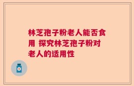 林芝孢子粉老人能否食用 探究林芝孢子粉对老人的适用性