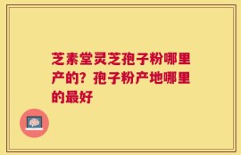 芝素堂灵芝孢子粉哪里产的？孢子粉产地哪里的最好