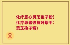 化疗恶心灵芝孢子粉(化疗患者恢复好帮手：灵芝孢子粉)