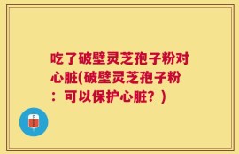 吃了破壁灵芝孢子粉对心脏(破壁灵芝孢子粉：可以保护心脏？)
