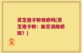 灵芝孢子粉祛瘀吗(灵芝孢子粉：能否消除瘀斑？)