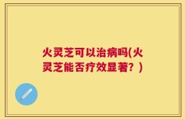 火灵芝可以治病吗(火灵芝能否疗效显著？)