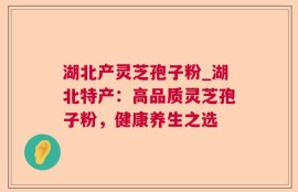 湖北产灵芝孢子粉_湖北特产：高品质灵芝孢子粉，健康养生之选