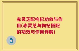 赤灵芝配枸杞功效与作用(赤灵芝与枸杞搭配的功效与作用详解)