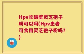 Hpv吃破壁灵芝孢子粉可以吗(Hpv患者可食用灵芝孢子粉吗？)