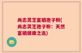 尚志灵芝富硒孢子粉(尚志灵芝孢子粉：天然富硒健康之选)