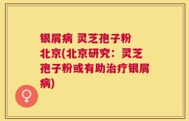 银屑病 灵芝孢子粉 北京(北京研究：灵芝孢子粉或有助治疗银屑病)