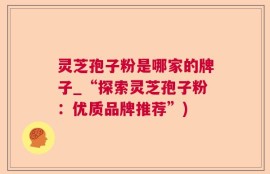 灵芝孢子粉是哪家的牌子_“探索灵芝孢子粉：优质品牌推荐”)