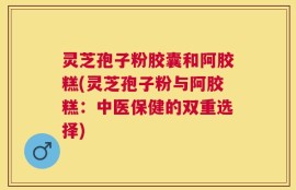 灵芝孢子粉胶囊和阿胶糕(灵芝孢子粉与阿胶糕：中医保健的双重选择)