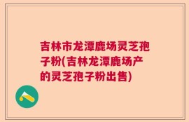 吉林市龙潭鹿场灵芝孢子粉(吉林龙潭鹿场产的灵芝孢子粉出售)