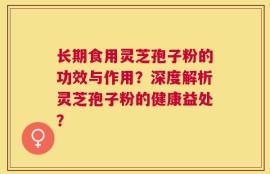 长期食用灵芝孢子粉的功效与作用？深度解析灵芝孢子粉的健康益处？