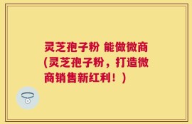 灵芝孢子粉 能做微商(灵芝孢子粉，打造微商销售新红利！)