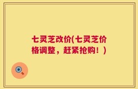 七灵芝改价(七灵芝价格调整，赶紧抢购！)