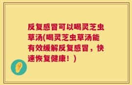 反复感冒可以喝灵芝虫草汤(喝灵芝虫草汤能有效缓解反复感冒，快速恢复健康！)