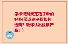 怎样识别灵芝孢子粉的好外(灵芝孢子粉如何选购？教你认出优质产品！)