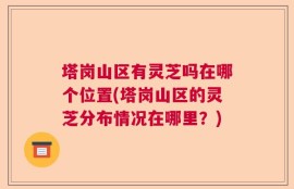塔岗山区有灵芝吗在哪个位置(塔岗山区的灵芝分布情况在哪里？)