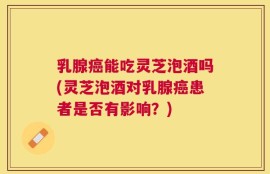 乳腺癌能吃灵芝泡酒吗(灵芝泡酒对乳腺癌患者是否有影响？)