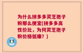 为什么拼多多灵芝孢子粉那么便宜(拼多多高性价比，为何灵芝孢子粉价格低廉？)