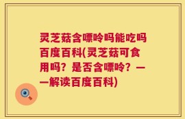 灵芝菇含嘌呤吗能吃吗百度百科(灵芝菇可食用吗？是否含嘌呤？——解读百度百科)