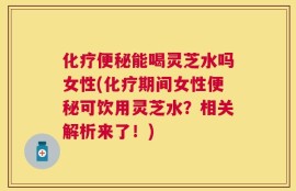 化疗便秘能喝灵芝水吗女性(化疗期间女性便秘可饮用灵芝水？相关解析来了！)