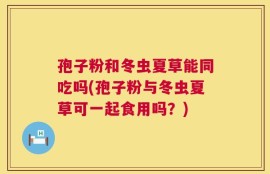 孢子粉和冬虫夏草能同吃吗(孢子粉与冬虫夏草可一起食用吗？)