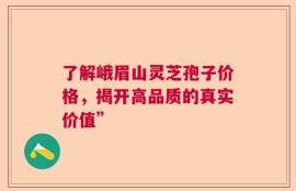 了解峨眉山灵芝孢子价格，揭开高品质的真实价值”