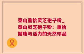 泰山重拾灵芝孢子粉_泰山灵芝孢子粉：重拾健康与活力的天然珍品
