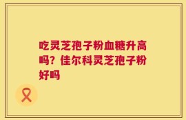 吃灵芝孢子粉血糖升高吗？佳尔科灵芝孢子粉好吗