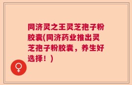 同济灵之王灵芝孢子粉胶囊(同济药业推出灵芝孢子粉胶囊，养生好选择！)